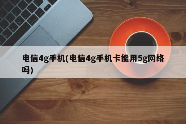 电信4g手机(电信4g手机卡能用5g网络吗)