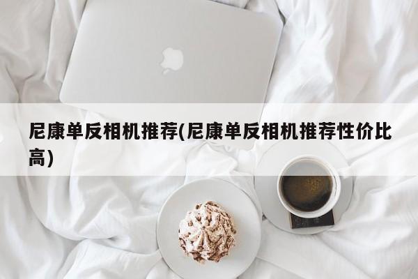 尼康单反相机推荐(尼康单反相机推荐性价比高)